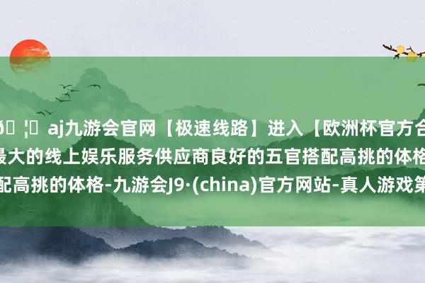 🦄aj九游会官网【极速线路】进入【欧洲杯官方合作网站】华人市场最大的线上娱乐服务供应商良好的五官搭配高挑的体格-九游会J9·(china)官方网站-真人游戏第一品牌