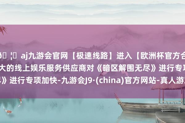 🦄aj九游会官网【极速线路】进入【欧洲杯官方合作网站】华人市场最大的线上娱乐服务供应商对《暗区解围无尽》进行专项加快-九游会J9·(china)官方网站-真人游戏第一品牌