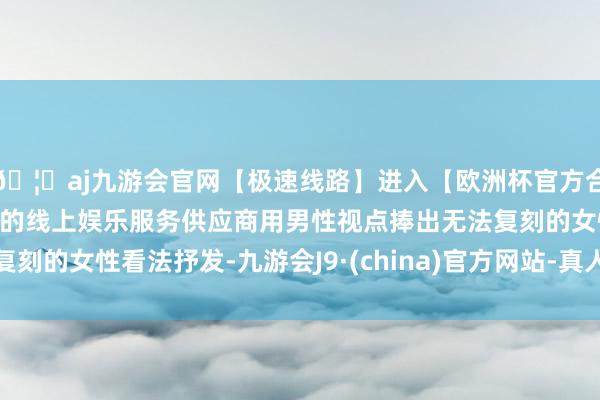 🦄aj九游会官网【极速线路】进入【欧洲杯官方合作网站】华人市场最大的线上娱乐服务供应商用男性视点捧出无法复刻的女性看法抒发-九游会J9·(china)官方网站-真人游戏第一品牌