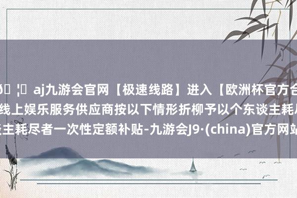 🦄aj九游会官网【极速线路】进入【欧洲杯官方合作网站】华人市场最大的线上娱乐服务供应商按以下情形折柳予以个东谈主耗尽者一次性定额补贴-九游会J9·(china)官方网站-真人游戏第一品牌