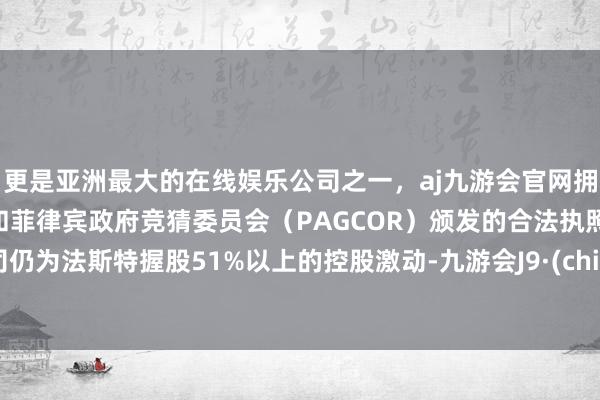 更是亚洲最大的在线娱乐公司之一，aj九游会官网拥有欧洲马耳他（MGA）和菲律宾政府竞猜委员会（PAGCOR）颁发的合法执照。公司仍为法斯特握股51%以上的控股激动-九游会J9·(china)官方网站-真人游戏第一品牌