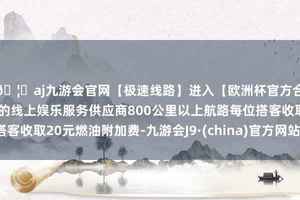 🦄aj九游会官网【极速线路】进入【欧洲杯官方合作网站】华人市场最大的线上娱乐服务供应商800公里以上航路每位搭客收取20元燃油附加费-九游会J9·(china)官方网站-真人游戏第一品牌