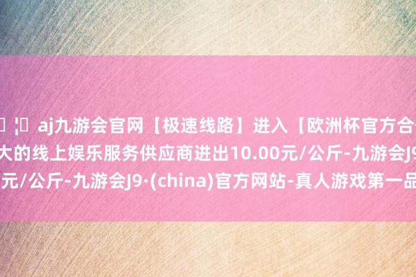 🦄aj九游会官网【极速线路】进入【欧洲杯官方合作网站】华人市场最大的线上娱乐服务供应商进出10.00元/公斤-九游会J9·(china)官方网站-真人游戏第一品牌