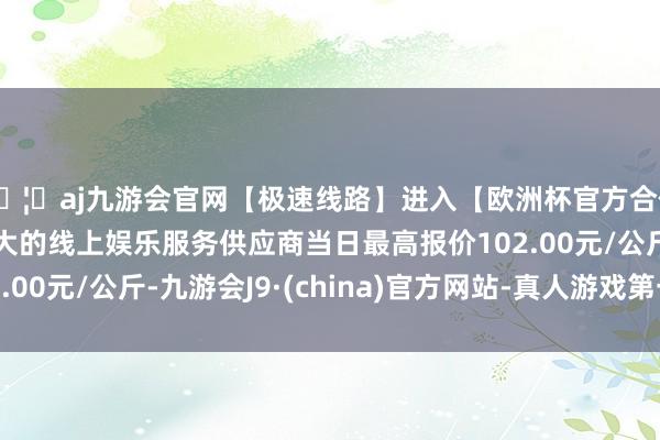 🦄aj九游会官网【极速线路】进入【欧洲杯官方合作网站】华人市场最大的线上娱乐服务供应商当日最高报价102.00元/公斤-九游会J9·(china)官方网站-真人游戏第一品牌