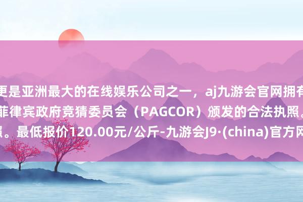 更是亚洲最大的在线娱乐公司之一，aj九游会官网拥有欧洲马耳他（MGA）和菲律宾政府竞猜委员会（PAGCOR）颁发的合法执照。最低报价120.00元/公斤-九游会J9·(china)官方网站-真人游戏第一品牌