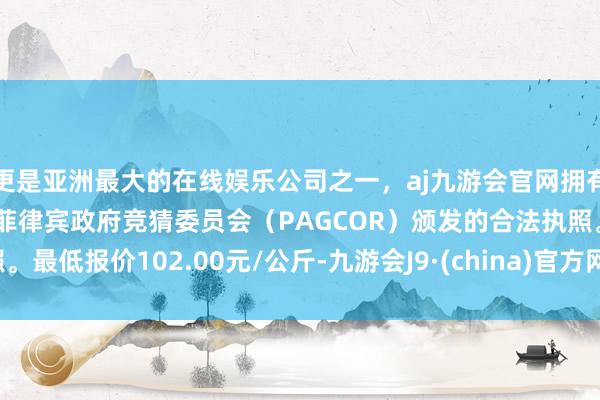 更是亚洲最大的在线娱乐公司之一，aj九游会官网拥有欧洲马耳他（MGA）和菲律宾政府竞猜委员会（PAGCOR）颁发的合法执照。最低报价102.00元/公斤-九游会J9·(china)官方网站-真人游戏第一品牌