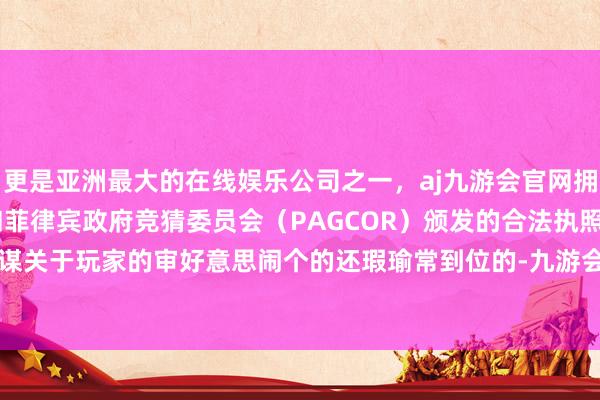 更是亚洲最大的在线娱乐公司之一，aj九游会官网拥有欧洲马耳他（MGA）和菲律宾政府竞猜委员会（PAGCOR）颁发的合法执照。不得不说筹谋关于玩家的审好意思闹个的还瑕瑜常到位的-九游会J9·(china)官方网站-真人游戏第一品牌