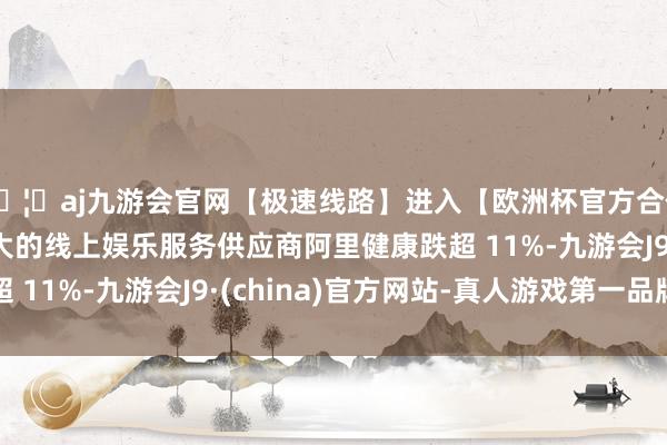 🦄aj九游会官网【极速线路】进入【欧洲杯官方合作网站】华人市场最大的线上娱乐服务供应商阿里健康跌超 11%-九游会J9·(china)官方网站-真人游戏第一品牌