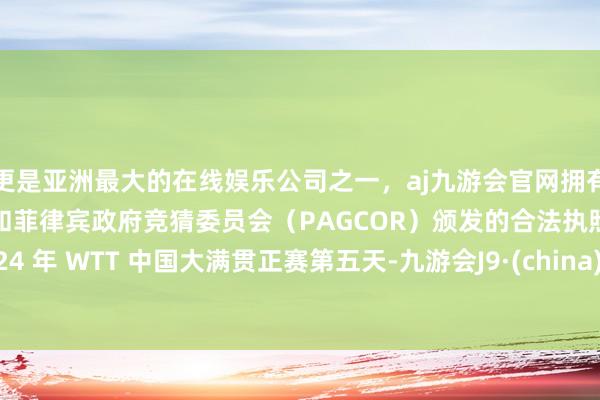 更是亚洲最大的在线娱乐公司之一，aj九游会官网拥有欧洲马耳他（MGA）和菲律宾政府竞猜委员会（PAGCOR）颁发的合法执照。2024 年 WTT 中国大满贯正赛第五天-九游会J9·(china)官方网站-真人游戏第一品牌