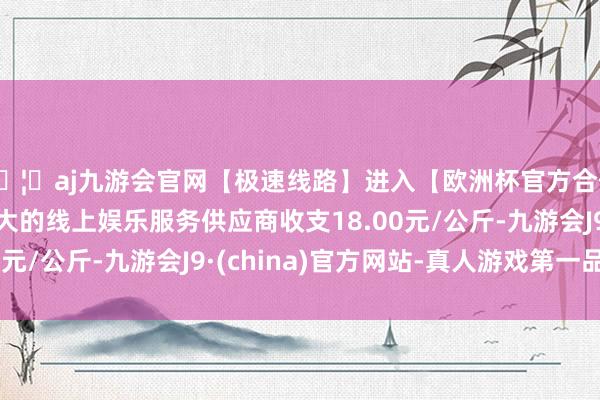 🦄aj九游会官网【极速线路】进入【欧洲杯官方合作网站】华人市场最大的线上娱乐服务供应商收支18.00元/公斤-九游会J9·(china)官方网站-真人游戏第一品牌