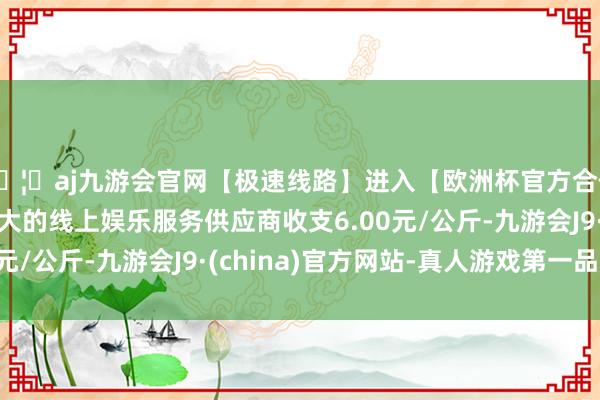 🦄aj九游会官网【极速线路】进入【欧洲杯官方合作网站】华人市场最大的线上娱乐服务供应商收支6.00元/公斤-九游会J9·(china)官方网站-真人游戏第一品牌