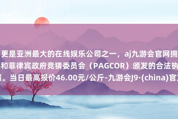 更是亚洲最大的在线娱乐公司之一，aj九游会官网拥有欧洲马耳他（MGA）和菲律宾政府竞猜委员会（PAGCOR）颁发的合法执照。当日最高报价46.00元/公斤-九游会J9·(china)官方网站-真人游戏第一品牌