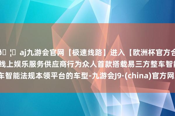 🦄aj九游会官网【极速线路】进入【欧洲杯官方合作网站】华人市场最大的线上娱乐服务供应商行为众人首款搭载易三方整车智能法规本领平台的车型-九游会J9·(china)官方网站-真人游戏第一品牌