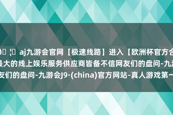 🦄aj九游会官网【极速线路】进入【欧洲杯官方合作网站】华人市场最大的线上娱乐服务供应商皆备不信网友们的盘问-九游会J9·(china)官方网站-真人游戏第一品牌