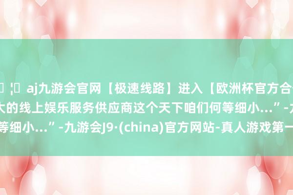 🦄aj九游会官网【极速线路】进入【欧洲杯官方合作网站】华人市场最大的线上娱乐服务供应商这个天下咱们何等细小...”-九游会J9·(china)官方网站-真人游戏第一品牌