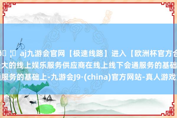 🦄aj九游会官网【极速线路】进入【欧洲杯官方合作网站】华人市场最大的线上娱乐服务供应商在线上线下会通服务的基础上-九游会J9·(china)官方网站-真人游戏第一品牌