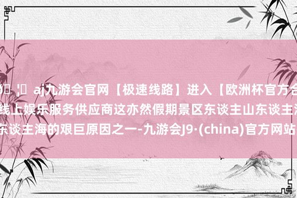 🦄aj九游会官网【极速线路】进入【欧洲杯官方合作网站】华人市场最大的线上娱乐服务供应商这亦然假期景区东谈主山东谈主海的艰巨原因之一-九游会J9·(china)官方网站-真人游戏第一品牌