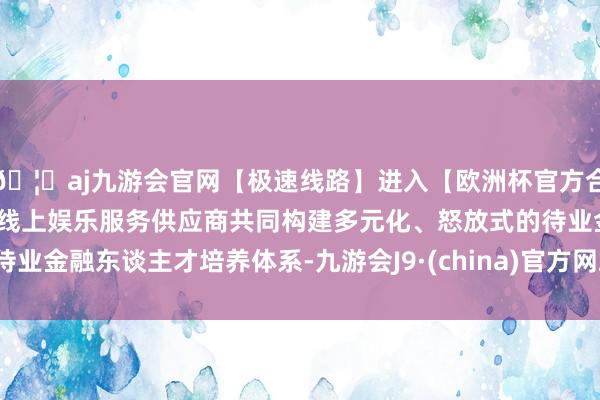 🦄aj九游会官网【极速线路】进入【欧洲杯官方合作网站】华人市场最大的线上娱乐服务供应商共同构建多元化、怒放式的待业金融东谈主才培养体系-九游会J9·(china)官方网站-真人游戏第一品牌