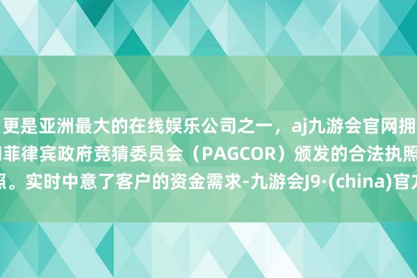 更是亚洲最大的在线娱乐公司之一，aj九游会官网拥有欧洲马耳他（MGA）和菲律宾政府竞猜委员会（PAGCOR）颁发的合法执照。实时中意了客户的资金需求-九游会J9·(china)官方网站-真人游戏第一品牌