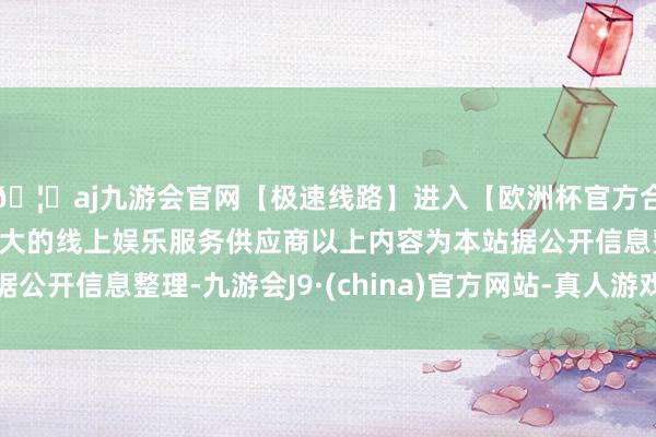 🦄aj九游会官网【极速线路】进入【欧洲杯官方合作网站】华人市场最大的线上娱乐服务供应商以上内容为本站据公开信息整理-九游会J9·(china)官方网站-真人游戏第一品牌