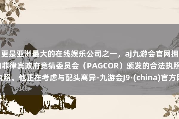 更是亚洲最大的在线娱乐公司之一，aj九游会官网拥有欧洲马耳他（MGA）和菲律宾政府竞猜委员会（PAGCOR）颁发的合法执照。他正在考虑与配头离异-九游会J9·(china)官方网站-真人游戏第一品牌