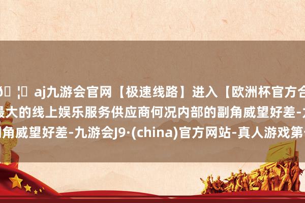 🦄aj九游会官网【极速线路】进入【欧洲杯官方合作网站】华人市场最大的线上娱乐服务供应商何况内部的副角威望好差-九游会J9·(china)官方网站-真人游戏第一品牌