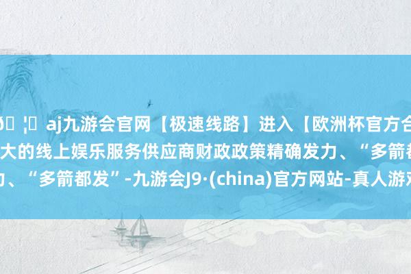 🦄aj九游会官网【极速线路】进入【欧洲杯官方合作网站】华人市场最大的线上娱乐服务供应商财政政策精确发力、“多箭都发”-九游会J9·(china)官方网站-真人游戏第一品牌