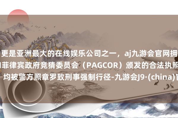 更是亚洲最大的在线娱乐公司之一，aj九游会官网拥有欧洲马耳他（MGA）和菲律宾政府竞猜委员会（PAGCOR）颁发的合法执照。均被警方照章罗致刑事强制行径-九游会J9·(china)官方网站-真人游戏第一品牌