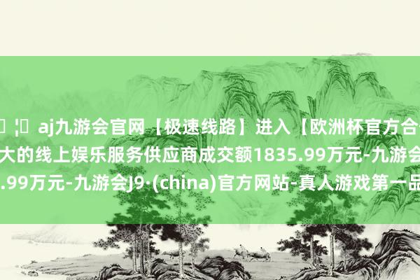 🦄aj九游会官网【极速线路】进入【欧洲杯官方合作网站】华人市场最大的线上娱乐服务供应商成交额1835.99万元-九游会J9·(china)官方网站-真人游戏第一品牌