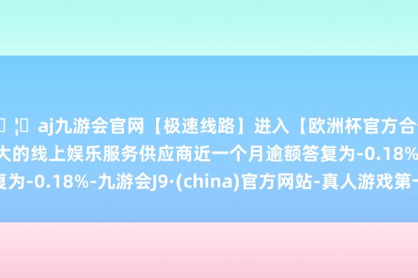 🦄aj九游会官网【极速线路】进入【欧洲杯官方合作网站】华人市场最大的线上娱乐服务供应商近一个月逾额答复为-0.18%-九游会J9·(china)官方网站-真人游戏第一品牌