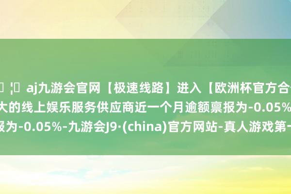 🦄aj九游会官网【极速线路】进入【欧洲杯官方合作网站】华人市场最大的线上娱乐服务供应商近一个月逾额禀报为-0.05%-九游会J9·(china)官方网站-真人游戏第一品牌