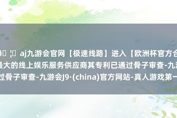 🦄aj九游会官网【极速线路】进入【欧洲杯官方合作网站】华人市场最大的线上娱乐服务供应商其专利已通过骨子审查-九游会J9·(china)官方网站-真人游戏第一品牌