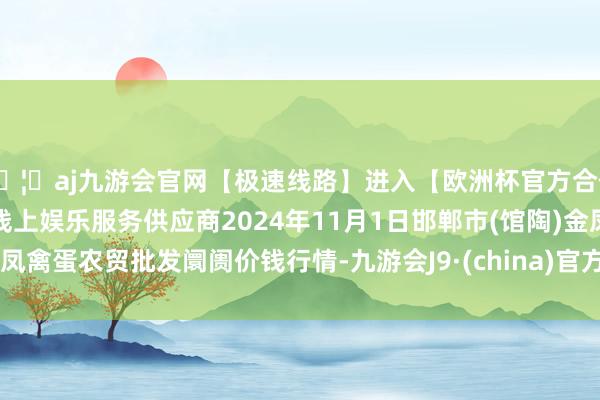 🦄aj九游会官网【极速线路】进入【欧洲杯官方合作网站】华人市场最大的线上娱乐服务供应商2024年11月1日邯郸市(馆陶)金凤禽蛋农贸批发阛阓价钱行情-九游会J9·(china)官方网站-真人游戏第一品牌