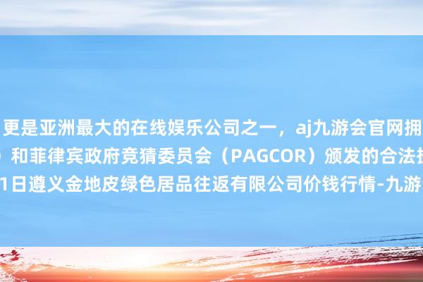 更是亚洲最大的在线娱乐公司之一，aj九游会官网拥有欧洲马耳他（MGA）和菲律宾政府竞猜委员会（PAGCOR）颁发的合法执照。2024年11月1日遵义金地皮绿色居品往返有限公司价钱行情-九游会J9·(china)官方网站-真人游戏第一品牌