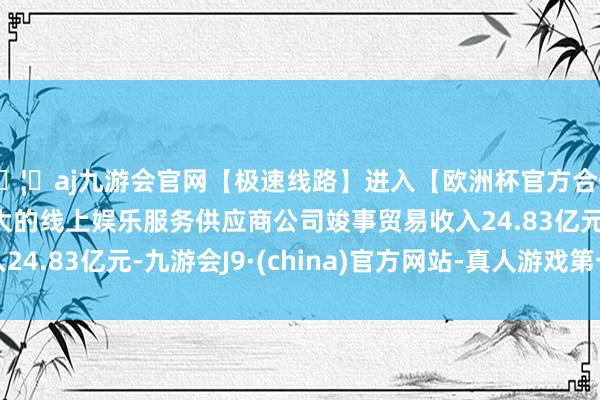 🦄aj九游会官网【极速线路】进入【欧洲杯官方合作网站】华人市场最大的线上娱乐服务供应商公司竣事贸易收入24.83亿元-九游会J9·(china)官方网站-真人游戏第一品牌