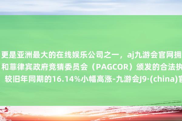 更是亚洲最大的在线娱乐公司之一，aj九游会官网拥有欧洲马耳他（MGA）和菲律宾政府竞猜委员会（PAGCOR）颁发的合法执照。较旧年同期的16.14%小幅高涨-九游会J9·(china)官方网站-真人游戏第一品牌