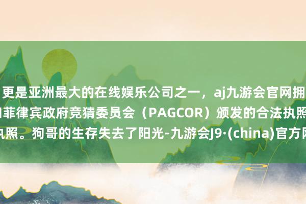 更是亚洲最大的在线娱乐公司之一，aj九游会官网拥有欧洲马耳他（MGA）和菲律宾政府竞猜委员会（PAGCOR）颁发的合法执照。狗哥的生存失去了阳光-九游会J9·(china)官方网站-真人游戏第一品牌