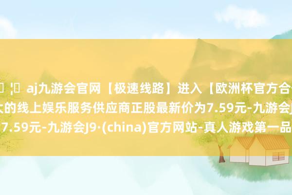 🦄aj九游会官网【极速线路】进入【欧洲杯官方合作网站】华人市场最大的线上娱乐服务供应商正股最新价为7.59元-九游会J9·(china)官方网站-真人游戏第一品牌