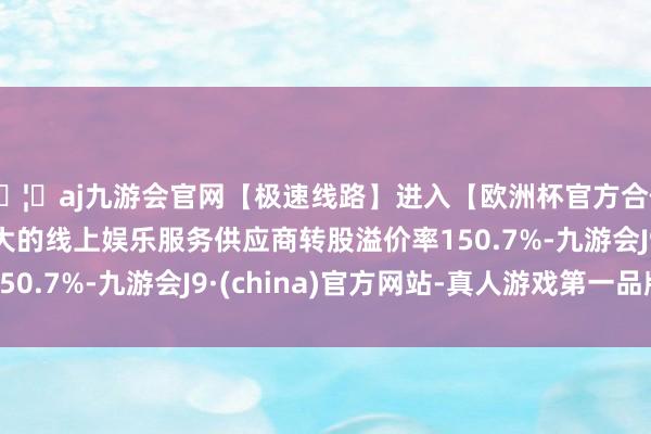 🦄aj九游会官网【极速线路】进入【欧洲杯官方合作网站】华人市场最大的线上娱乐服务供应商转股溢价率150.7%-九游会J9·(china)官方网站-真人游戏第一品牌