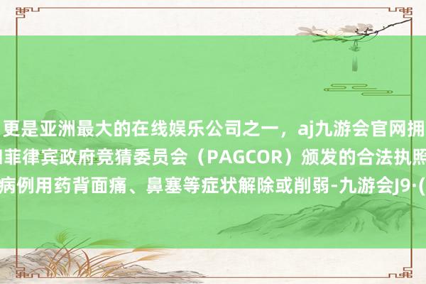 更是亚洲最大的在线娱乐公司之一，aj九游会官网拥有欧洲马耳他（MGA）和菲律宾政府竞猜委员会（PAGCOR）颁发的合法执照。大大宗病例用药背面痛、鼻塞等症状解除或削弱-九游会J9·(china)官方网站-真人游戏第一品牌