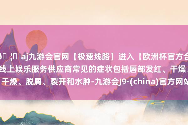 🦄aj九游会官网【极速线路】进入【欧洲杯官方合作网站】华人市场最大的线上娱乐服务供应商常见的症状包括唇部发红、干燥、脱屑、裂开和水肿-九游会J9·(china)官方网站-真人游戏第一品牌