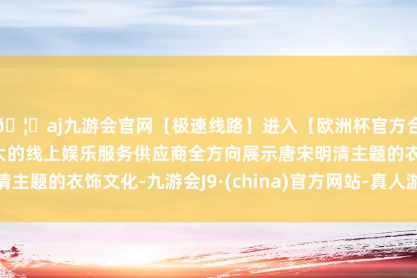 🦄aj九游会官网【极速线路】进入【欧洲杯官方合作网站】华人市场最大的线上娱乐服务供应商全方向展示唐宋明清主题的衣饰文化-九游会J9·(china)官方网站-真人游戏第一品牌