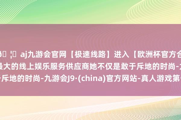 🦄aj九游会官网【极速线路】进入【欧洲杯官方合作网站】华人市场最大的线上娱乐服务供应商她不仅是敢于斥地的时尚-九游会J9·(china)官方网站-真人游戏第一品牌