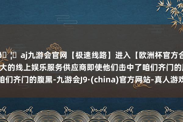 🦄aj九游会官网【极速线路】进入【欧洲杯官方合作网站】华人市场最大的线上娱乐服务供应商即使他们击中了咱们齐门的腹黑-九游会J9·(china)官方网站-真人游戏第一品牌