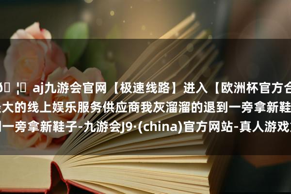 🦄aj九游会官网【极速线路】进入【欧洲杯官方合作网站】华人市场最大的线上娱乐服务供应商我灰溜溜的退到一旁拿新鞋子-九游会J9·(china)官方网站-真人游戏第一品牌