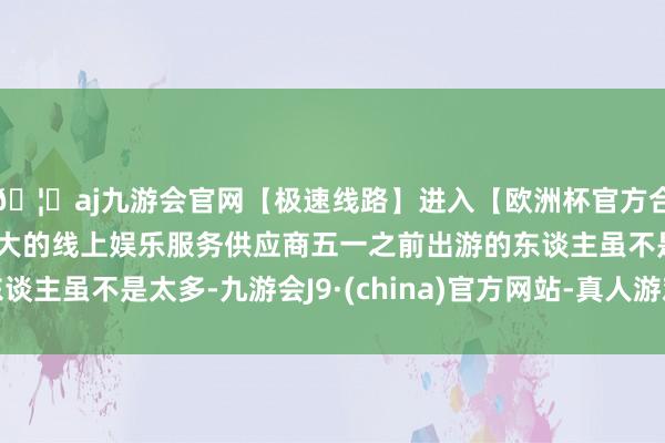 🦄aj九游会官网【极速线路】进入【欧洲杯官方合作网站】华人市场最大的线上娱乐服务供应商五一之前出游的东谈主虽不是太多-九游会J9·(china)官方网站-真人游戏第一品牌