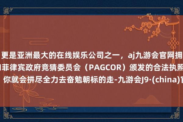 更是亚洲最大的在线娱乐公司之一，aj九游会官网拥有欧洲马耳他（MGA）和菲律宾政府竞猜委员会（PAGCOR）颁发的合法执照。你就会拼尽全力去奋勉朝标的走-九游会J9·(china)官方网站-真人游戏第一品牌