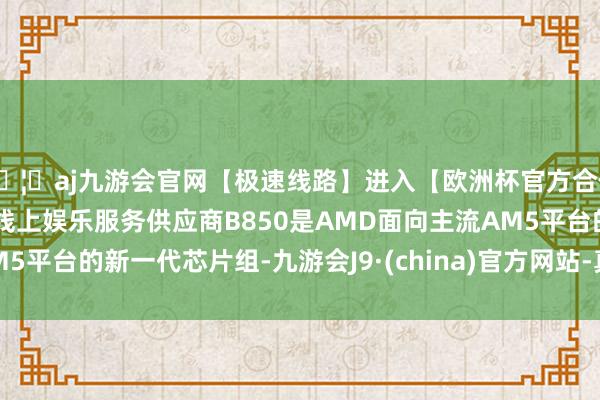 🦄aj九游会官网【极速线路】进入【欧洲杯官方合作网站】华人市场最大的线上娱乐服务供应商B850是AMD面向主流AM5平台的新一代芯片组-九游会J9·(china)官方网站-真人游戏第一品牌