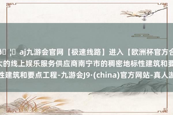 🦄aj九游会官网【极速线路】进入【欧洲杯官方合作网站】华人市场最大的线上娱乐服务供应商南宁市的稠密地标性建筑和要点工程-九游会J9·(china)官方网站-真人游戏第一品牌