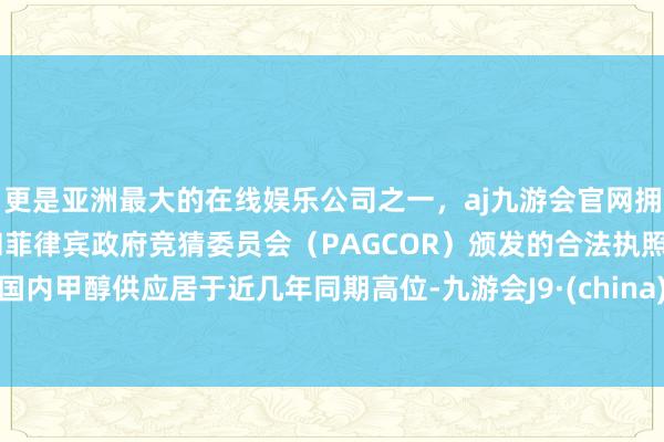 更是亚洲最大的在线娱乐公司之一，aj九游会官网拥有欧洲马耳他（MGA）和菲律宾政府竞猜委员会（PAGCOR）颁发的合法执照。国内甲醇供应居于近几年同期高位-九游会J9·(china)官方网站-真人游戏第一品牌